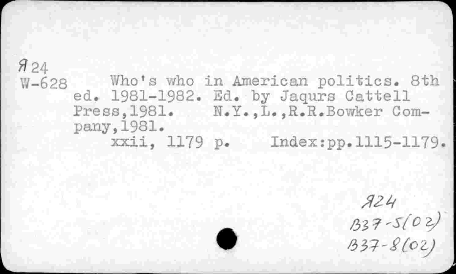 ﻿#24
W-628 Who’s who in American politics. 8th ed. 1981-1982. Ed. by Jaqurs Cattell Press,1981. N.Y.,L.,R.R.Bowker Company, 1981.
xxii, 1179 p. Indextpp.1115-1179.
№> 7 'S(O z)
P>^'$CoZ)